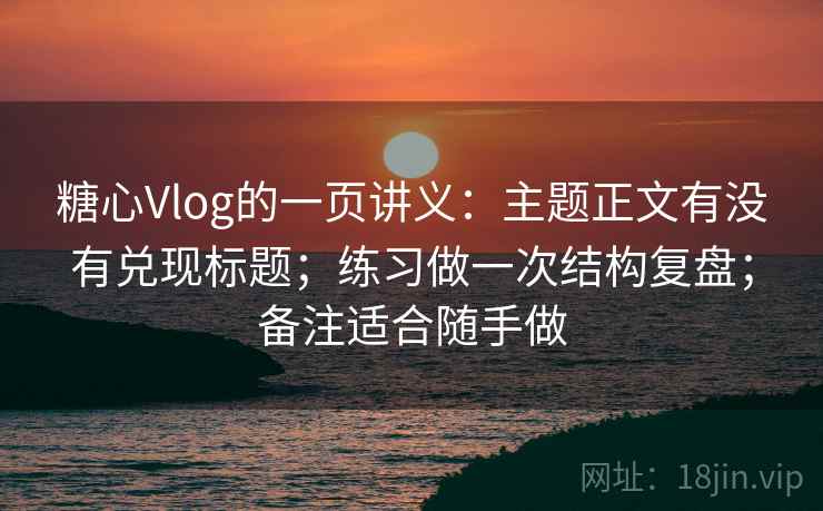 糖心Vlog的一页讲义：主题正文有没有兑现标题；练习做一次结构复盘；备注适合随手做