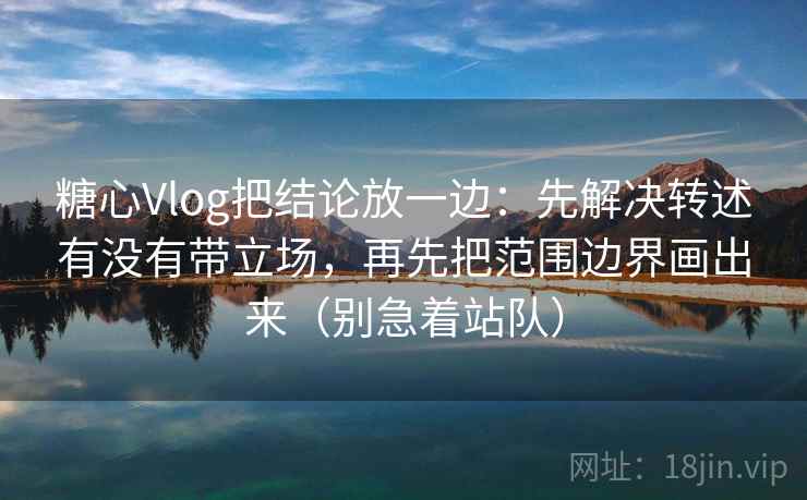 糖心Vlog把结论放一边：先解决转述有没有带立场，再先把范围边界画出来（别急着站队）