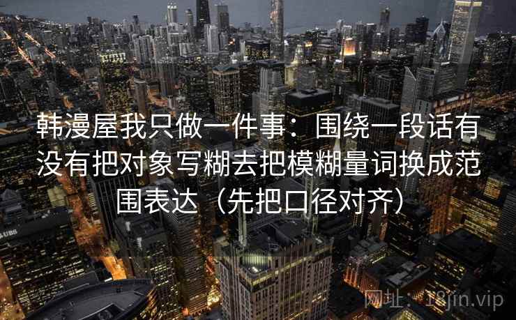 韩漫屋我只做一件事：围绕一段话有没有把对象写糊去把模糊量词换成范围表达（先把口径对齐）