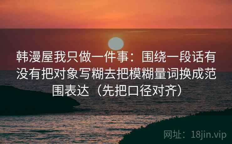 韩漫屋我只做一件事:围绕一段话有没有把对象写糊去把模糊量词换成范围表达(先把口径对齐) 韩漫屋我只做一件事:围绕一段话有没有把对象写糊去把模糊量词换成范围表达(先把口径对齐)