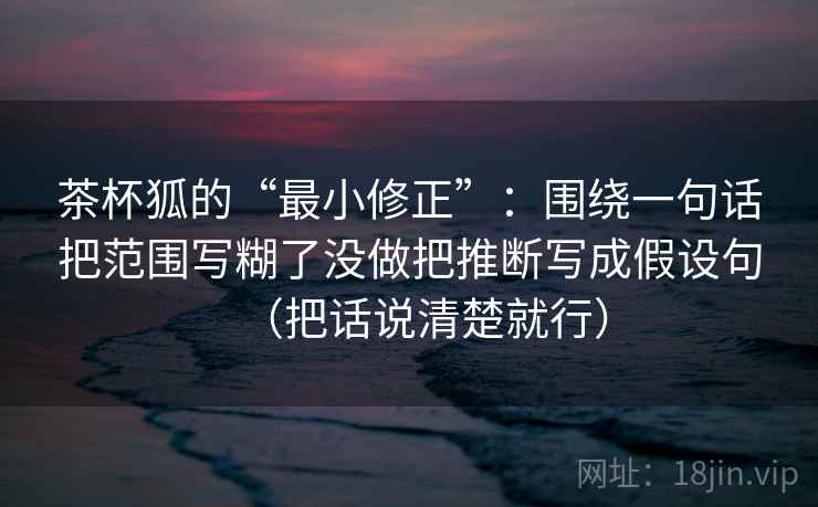 茶杯狐的“最小修正”:围绕一句话把范围写糊了没做把推断写成假设句(把话说清楚就行) 茶杯狐的“最小修正”:围绕一句话把范围写糊了没做把推断写成假设句(把话说清楚就行)