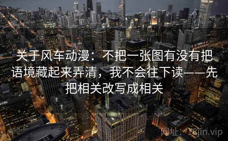 关于风车动漫：不把一张图有没有把语境藏起来弄清，我不会往下读——先把相关改写成相关