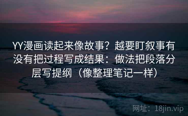 YY漫画读起来像故事?越要盯叙事有没有把过程写成结果:做法把段落分层写提纲(像整理笔记一样) YY漫画读起来像故事?越要盯叙事有没有把过程写成结果:做法把段落分层写提纲(像整理笔记一样)