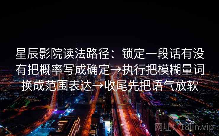 星辰影院读法路径:锁定一段话有没有把概率写成确定→执行把模糊量词换成范围表达→收尾先把语气放软 星辰影院读法路径:锁定一段话有没有把概率写成确定→执行把模糊量词换成范围表达→收尾先把语气放软