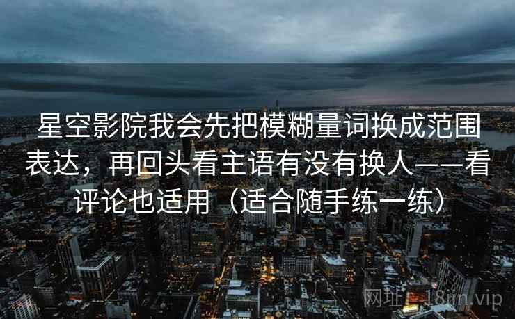 星空影院我会先把模糊量词换成范围表达，再回头看主语有没有换人——看评论也适用（适合随手练一练）