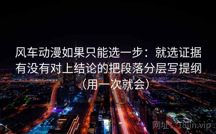 风车动漫如果只能选一步：就选证据有没有对上结论的把段落分层写提纲（用一次就会）