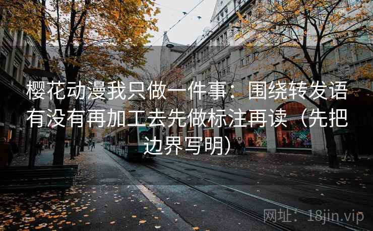 樱花动漫我只做一件事:围绕转发语有没有再加工去先做标注再读(先把边界写明) 樱花动漫我只做一件事:围绕转发语有没有再加工去先做标注再读(先把边界写明)